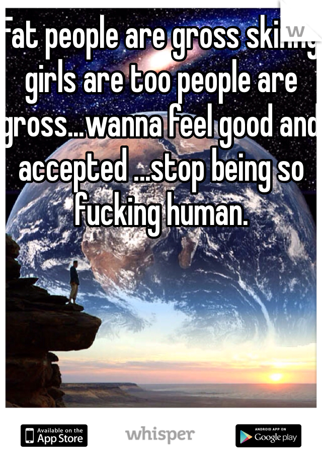 Fat people are gross skinny girls are too people are gross...wanna feel good and accepted ...stop being so fucking human.