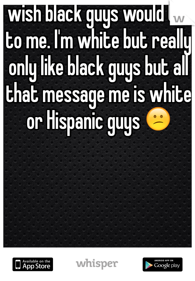 I wish black guys would talk to me. I'm white but really only like black guys but all that message me is white or Hispanic guys 😕