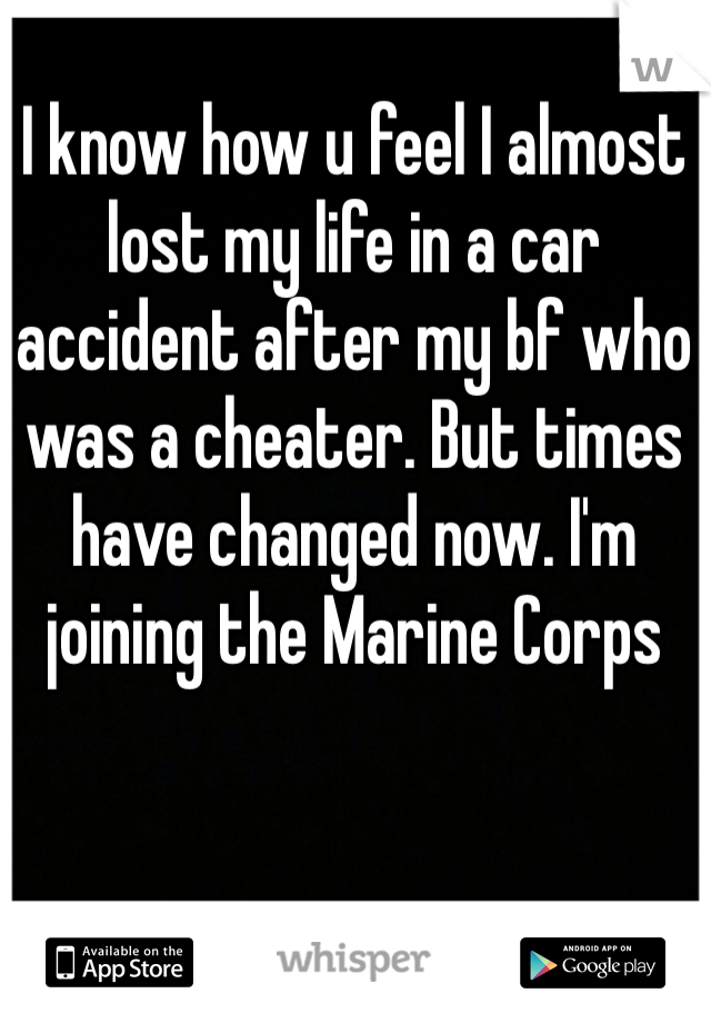 I know how u feel I almost lost my life in a car accident after my bf who was a cheater. But times have changed now. I'm joining the Marine Corps 
