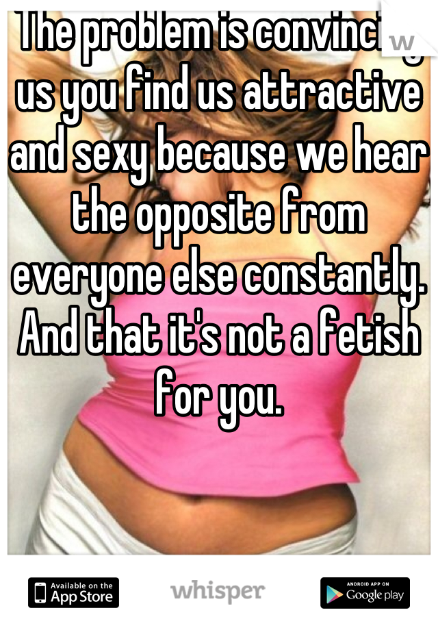 The problem is convincing us you find us attractive and sexy because we hear the opposite from everyone else constantly.
And that it's not a fetish for you.
