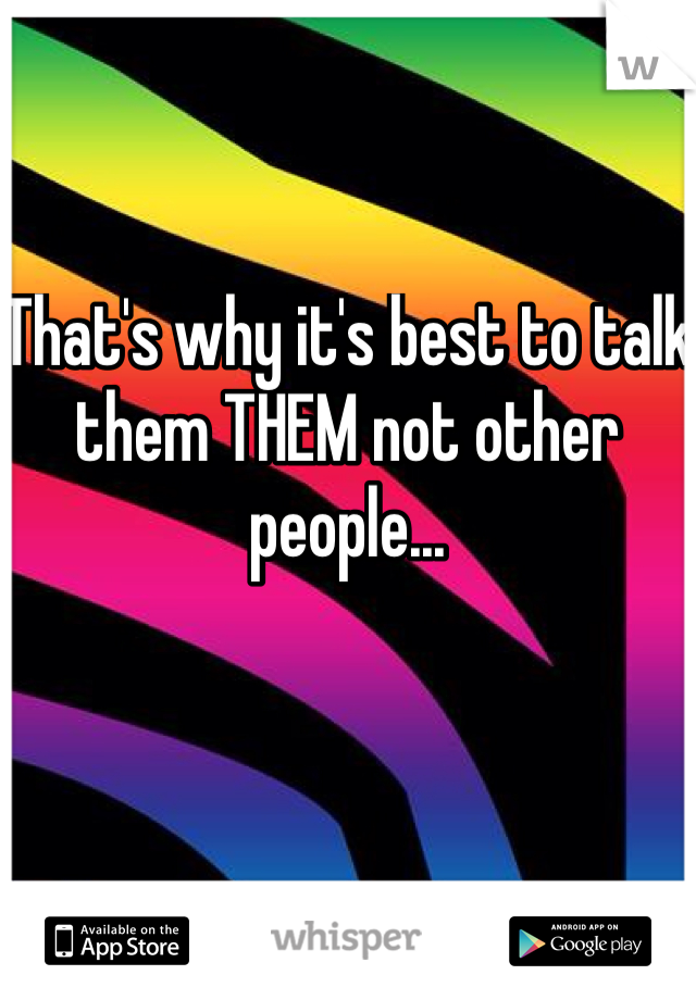 That's why it's best to talk them THEM not other people... 