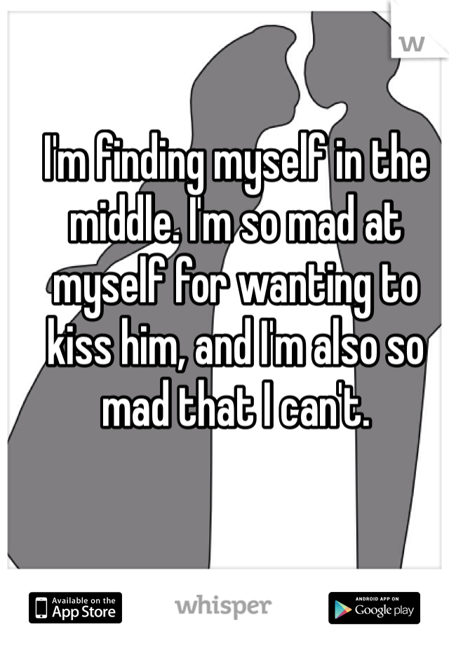 I'm finding myself in the middle. I'm so mad at myself for wanting to kiss him, and I'm also so mad that I can't.