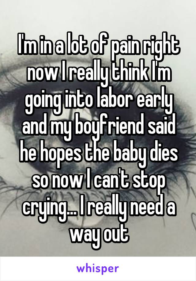 I'm in a lot of pain right now I really think I'm going into labor early and my boyfriend said he hopes the baby dies so now I can't stop crying... I really need a way out