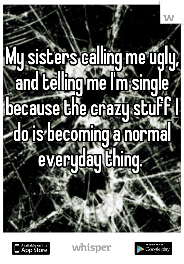 My sisters calling me ugly, and telling me I'm single because the crazy stuff I do is becoming a normal everyday thing. 