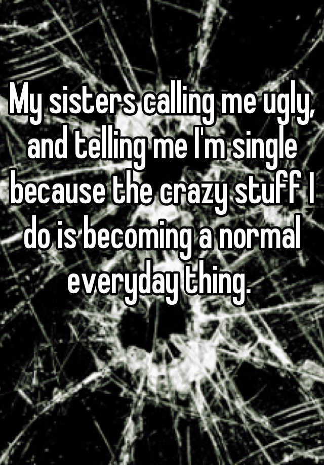 My sisters calling me ugly, and telling me I'm single because the crazy stuff I do is becoming a normal everyday thing. 