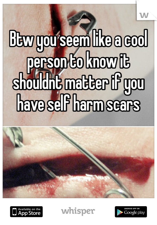 Btw you seem like a cool person to know it shouldnt matter if you have self harm scars 