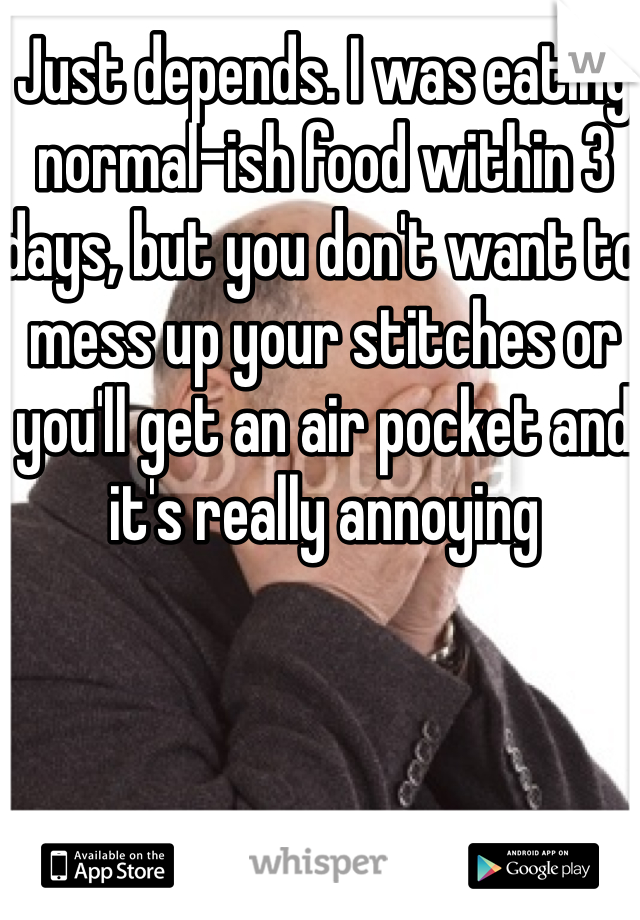 Just depends. I was eating normal-ish food within 3 days, but you don't want to mess up your stitches or you'll get an air pocket and it's really annoying