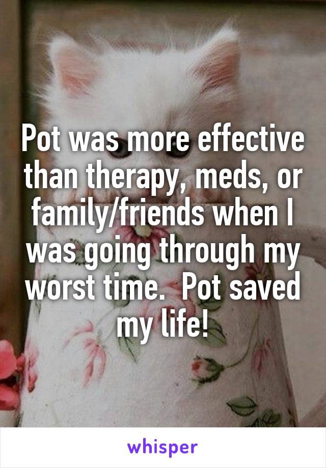 Pot was more effective than therapy, meds, or family/friends when I was going through my worst time.  Pot saved my life!