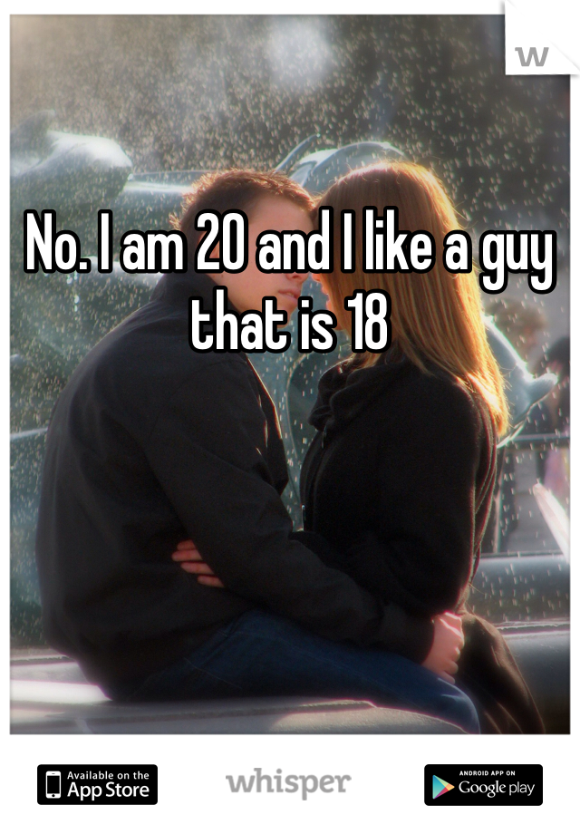 No. I am 20 and I like a guy that is 18