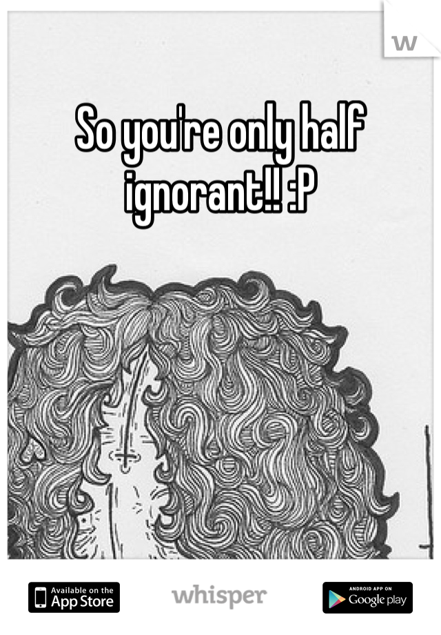 So you're only half ignorant!! :P