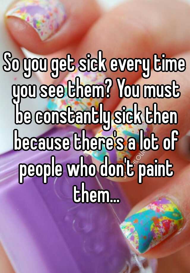 so-you-get-sick-every-time-you-see-them-you-must-be-constantly-sick