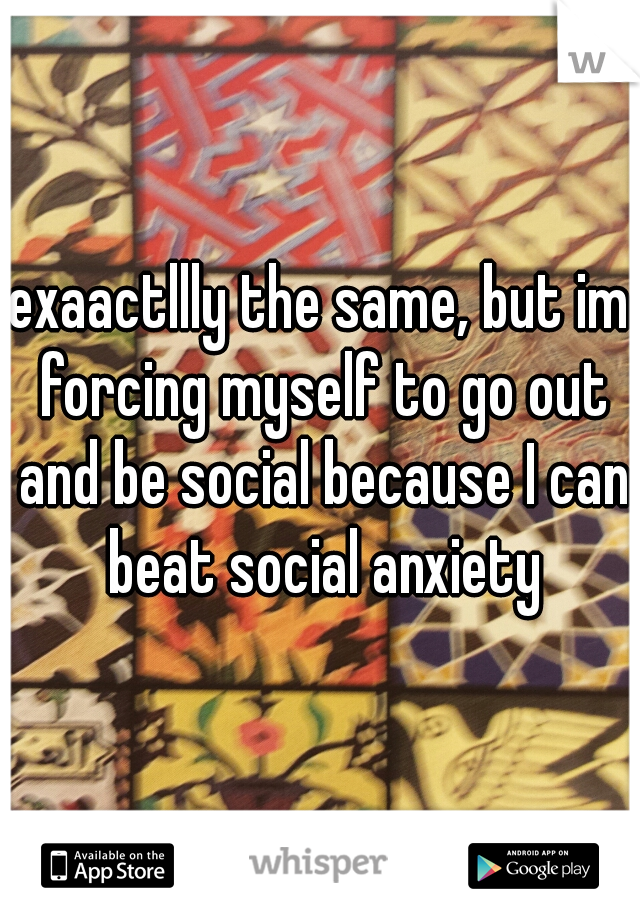 exaactllly the same, but im forcing myself to go out and be social because I can beat social anxiety