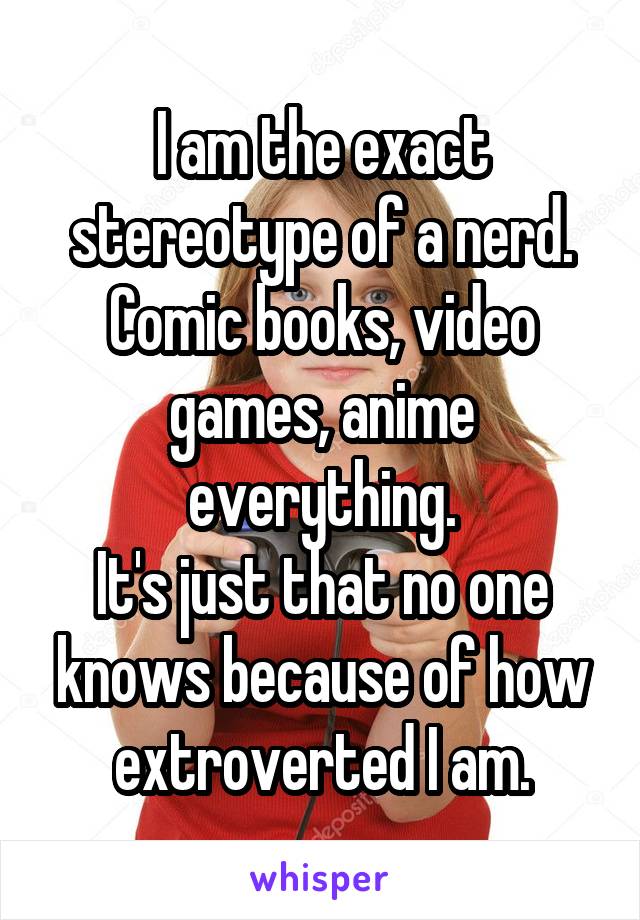 I am the exact stereotype of a nerd.
Comic books, video games, anime everything.
It's just that no one knows because of how extroverted I am.