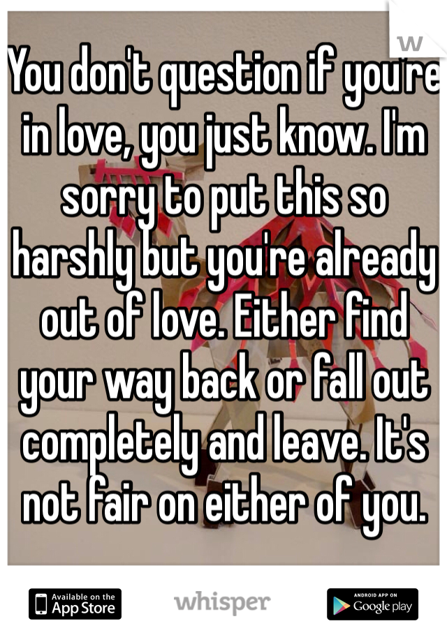 You don't question if you're in love, you just know. I'm sorry to put this so harshly but you're already out of love. Either find your way back or fall out completely and leave. It's not fair on either of you.