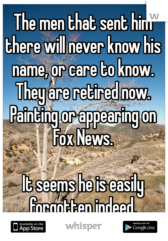 The men that sent him there will never know his name, or care to know. 
They are retired now. Painting or appearing on Fox News. 

It seems he is easily forgotten indeed. 