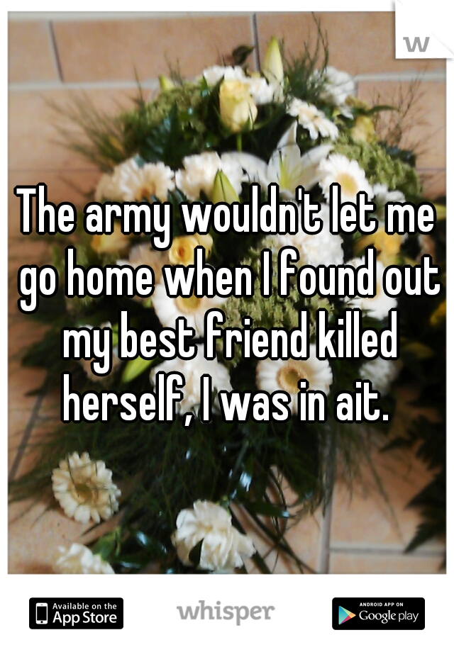 The army wouldn't let me go home when I found out my best friend killed herself, I was in ait. 