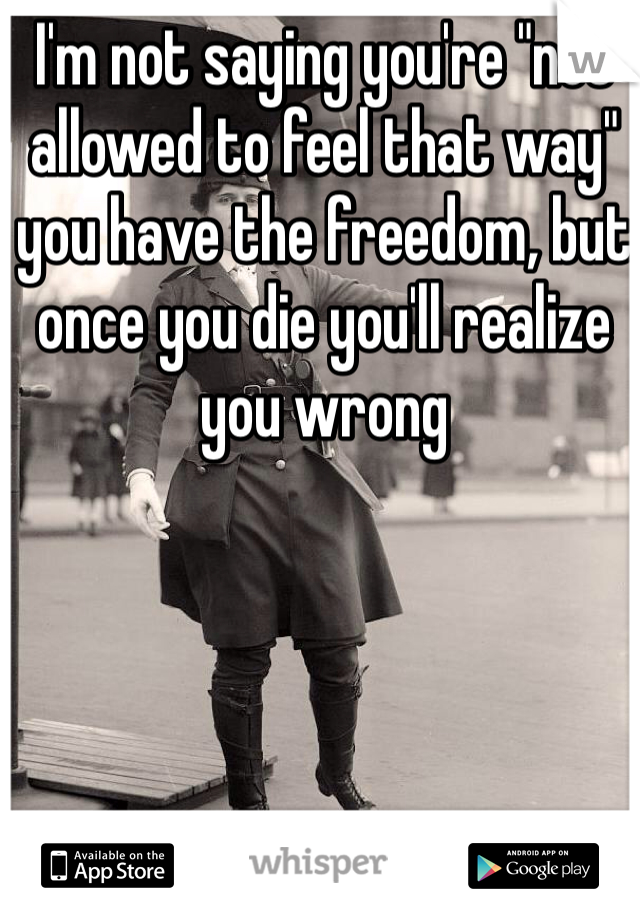 I'm not saying you're "not allowed to feel that way" you have the freedom, but once you die you'll realize you wrong 