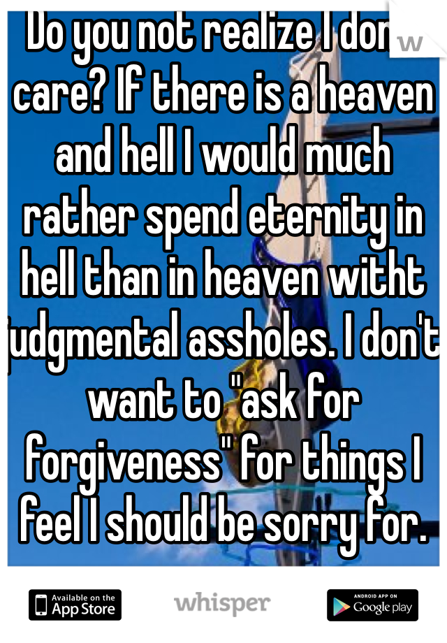 Do you not realize I don't care? If there is a heaven and hell I would much rather spend eternity in hell than in heaven witht judgmental assholes. I don't want to "ask for forgiveness" for things I feel I should be sorry for. 