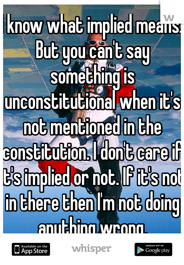 I know what implied means. But you can't say something is unconstitutional when it's not mentioned in the constitution. I don't care if it's implied or not. If it's not in there then I'm not doing anything wrong. 