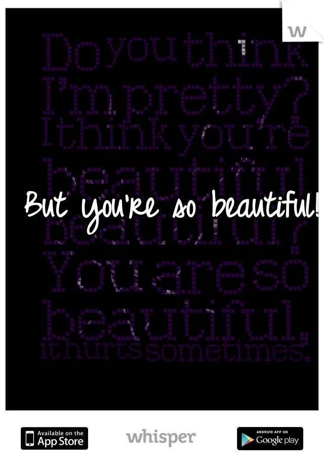 But you're so beautiful! ☺