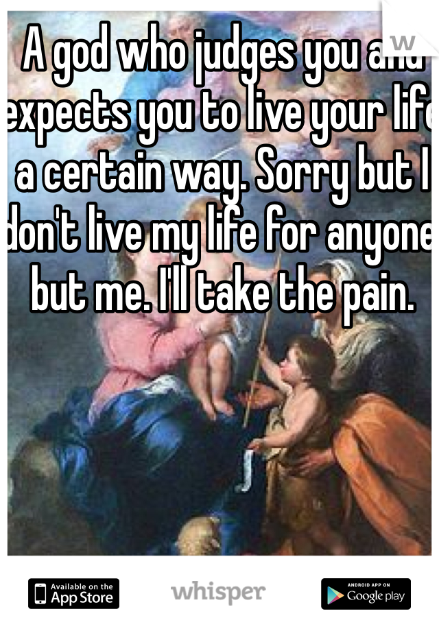 A god who judges you and expects you to live your life a certain way. Sorry but I don't live my life for anyone but me. I'll take the pain. 