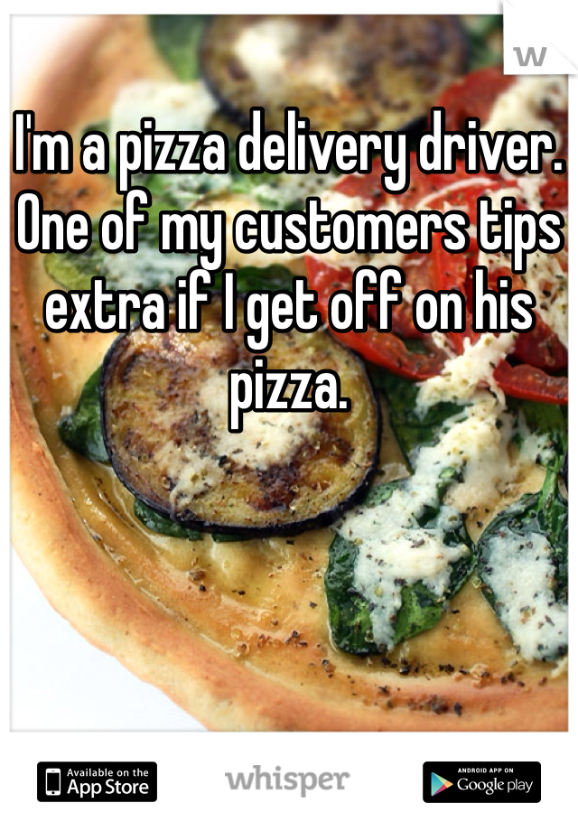 I'm a pizza delivery driver. One of my customers tips extra if I get off on his pizza. 