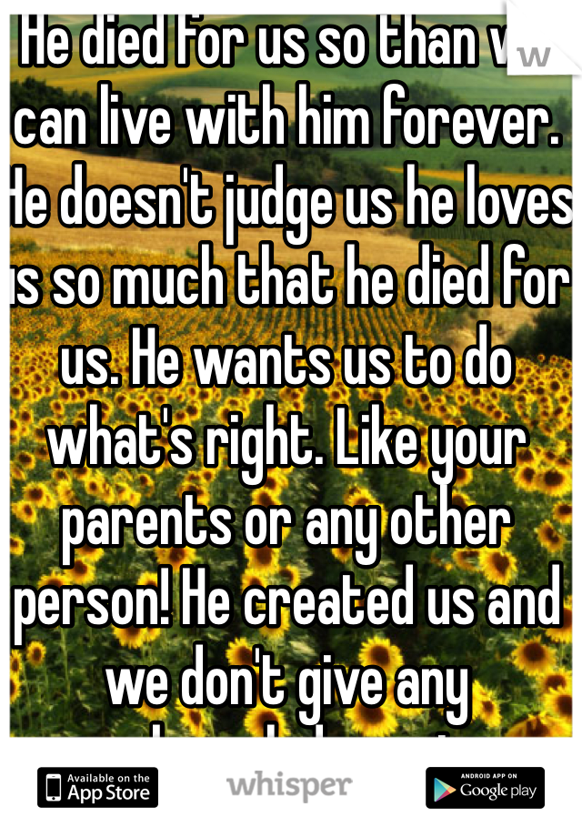 He died for us so than we can live with him forever. He doesn't judge us he loves us so much that he died for us. He wants us to do what's right. Like your parents or any other person! He created us and we don't give any acknowledgment.  