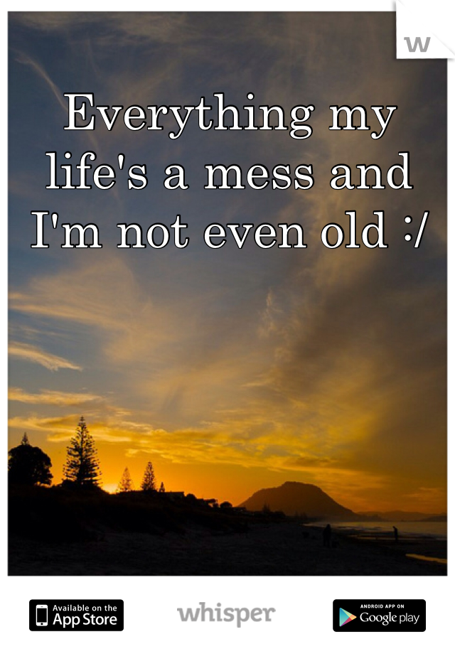 Everything my life's a mess and I'm not even old :/