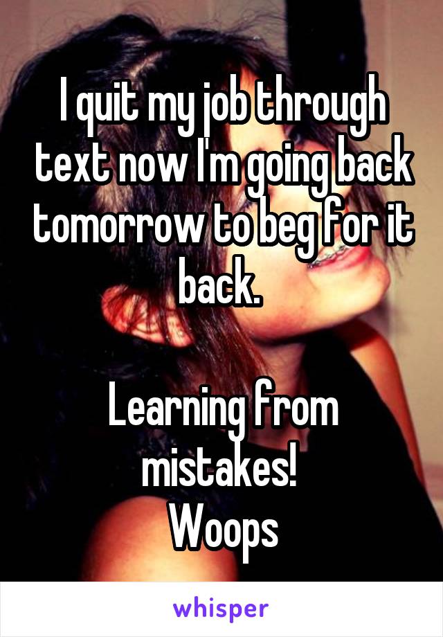 I quit my job through text now I'm going back tomorrow to beg for it back. 

Learning from mistakes! 
Woops