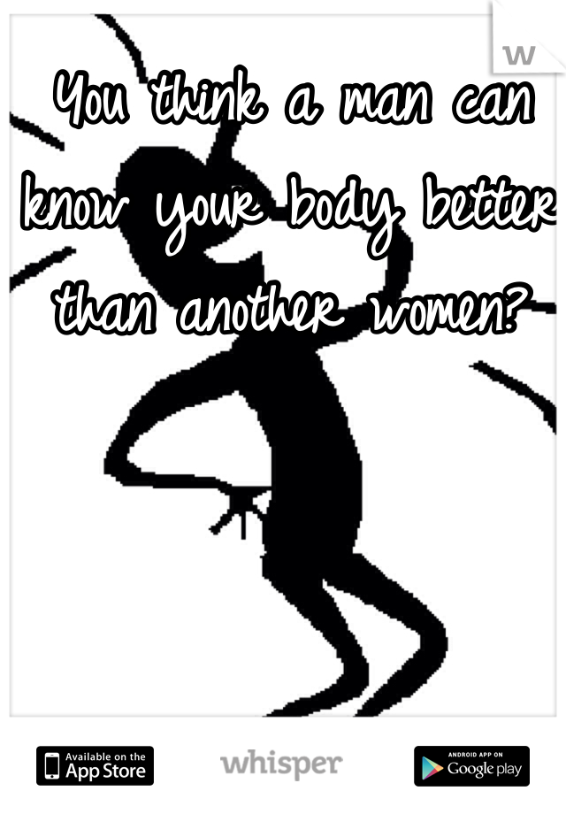 You think a man can know your body better than another women? 