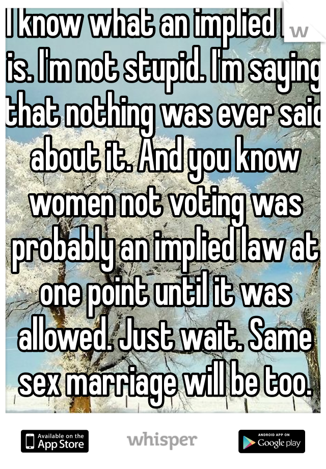 I know what an implied law is. I'm not stupid. I'm saying that nothing was ever said about it. And you know women not voting was probably an implied law at one point until it was allowed. Just wait. Same sex marriage will be too. 