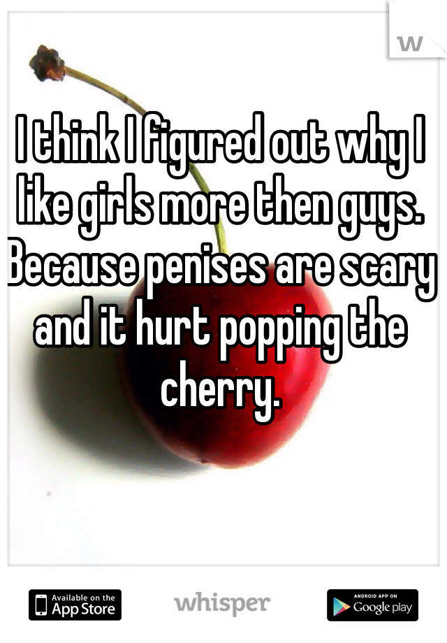 I think I figured out why I like girls more then guys. Because penises are scary and it hurt popping the cherry. 