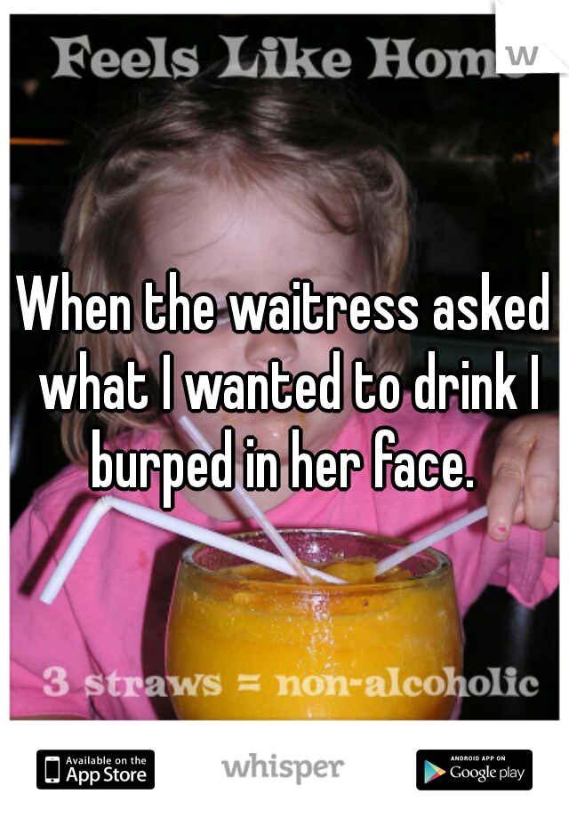 When the waitress asked what I wanted to drink I burped in her face. 