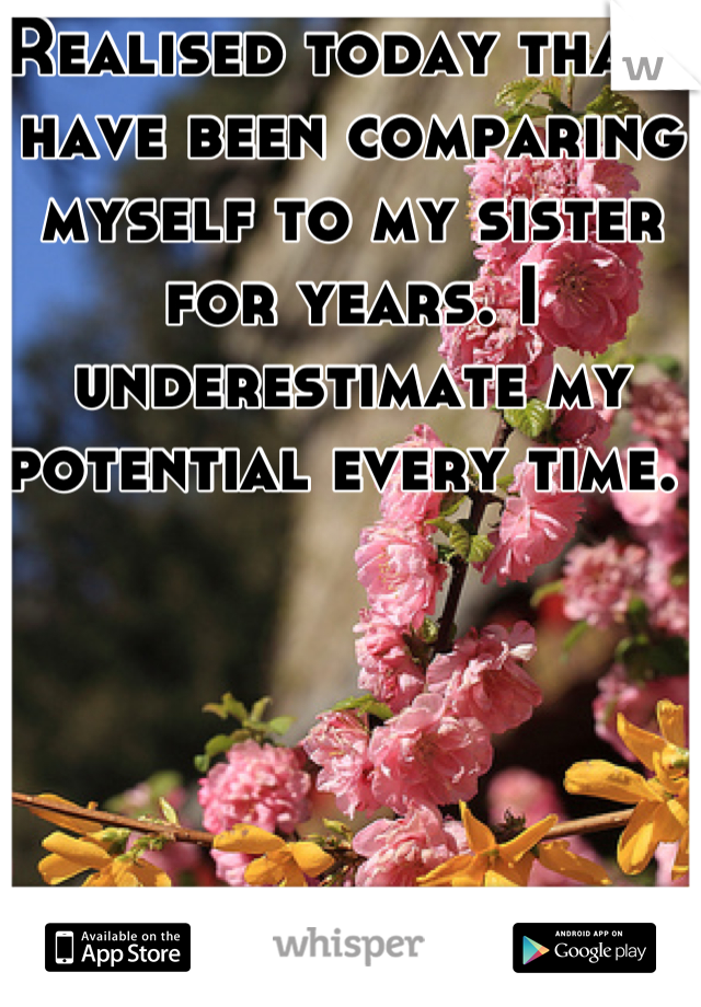 Realised today that i have been comparing myself to my sister for years. I underestimate my potential every time. 
