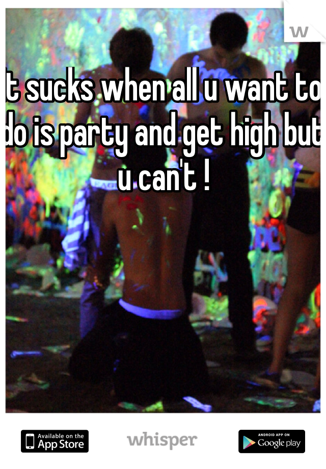 It sucks when all u want to do is party and get high but u can't ! 