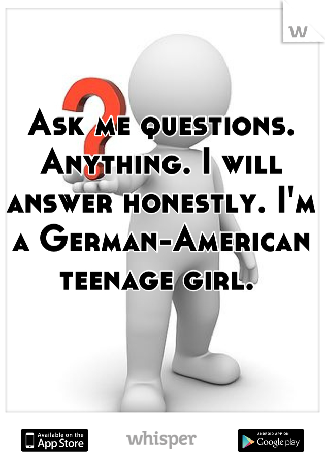 Ask me questions. Anything. I will answer honestly. I'm a German-American teenage girl. 