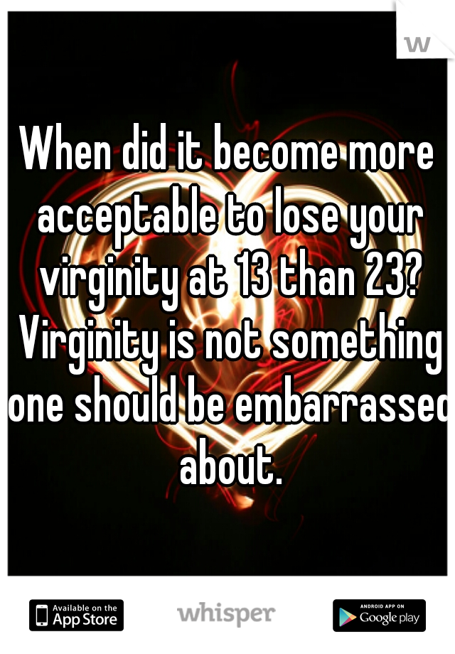 When did it become more acceptable to lose your virginity at 13 than 23? Virginity is not something one should be embarrassed about.