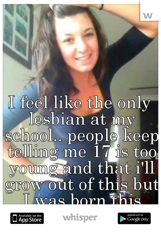 I feel like the only lesbian at my school.. people keep telling me 17 is too young and that i'll grow out of this but I was born this way.. 