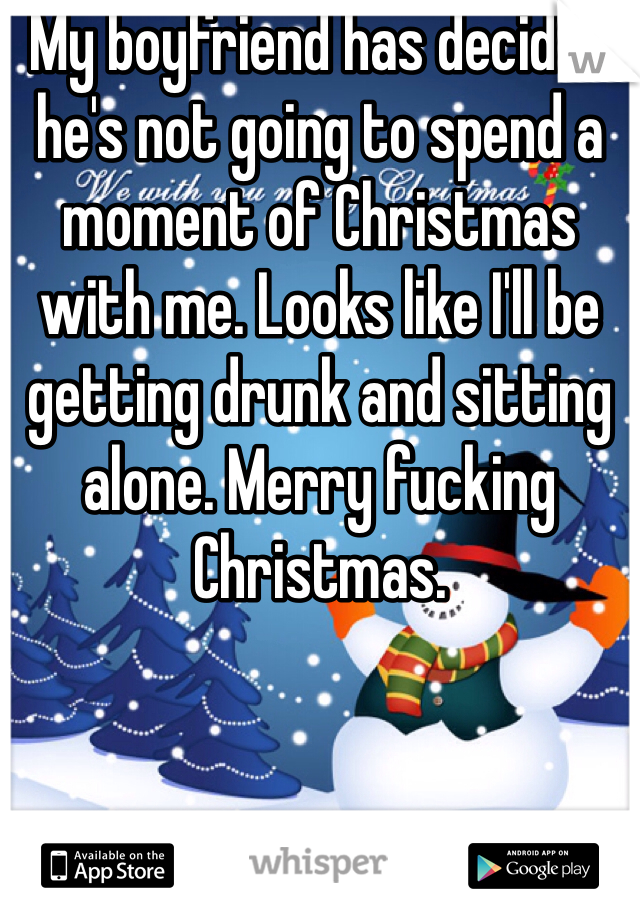 My boyfriend has decided he's not going to spend a moment of Christmas with me. Looks like I'll be getting drunk and sitting alone. Merry fucking Christmas.