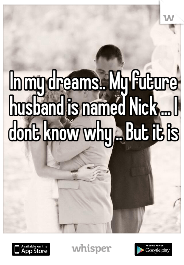 In my dreams.. My future husband is named Nick ... I dont know why .. But it is 