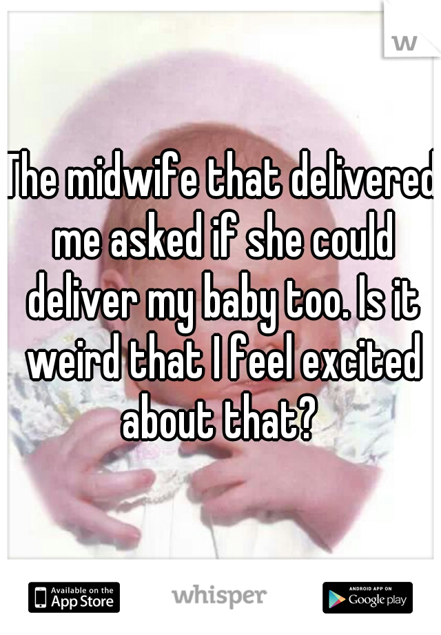 The midwife that delivered me asked if she could deliver my baby too. Is it weird that I feel excited about that? 