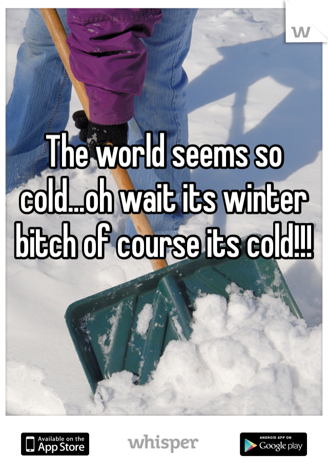 The world seems so cold...oh wait its winter bitch of course its cold!!!