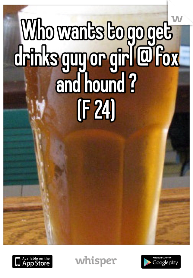 Who wants to go get drinks guy or girl @ fox and hound ? 
(F 24) 