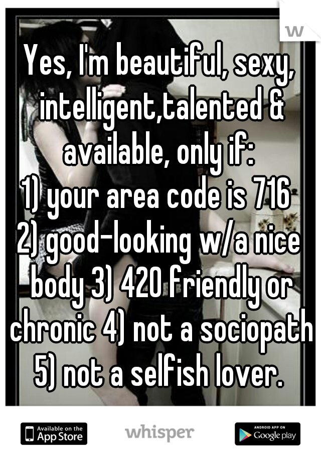 Yes, I'm beautiful, sexy, intelligent,talented & available, only if: 
1) your area code is 716 
2) good-looking w/a nice body 3) 420 friendly or chronic 4) not a sociopath 5) not a selfish lover. 
