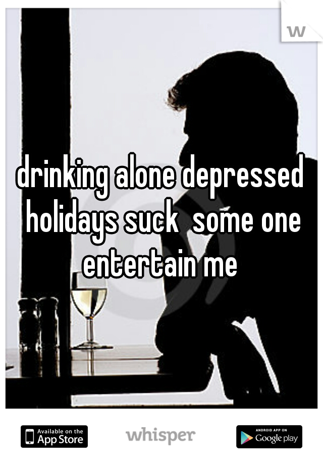 drinking alone depressed holidays suck  some one entertain me 