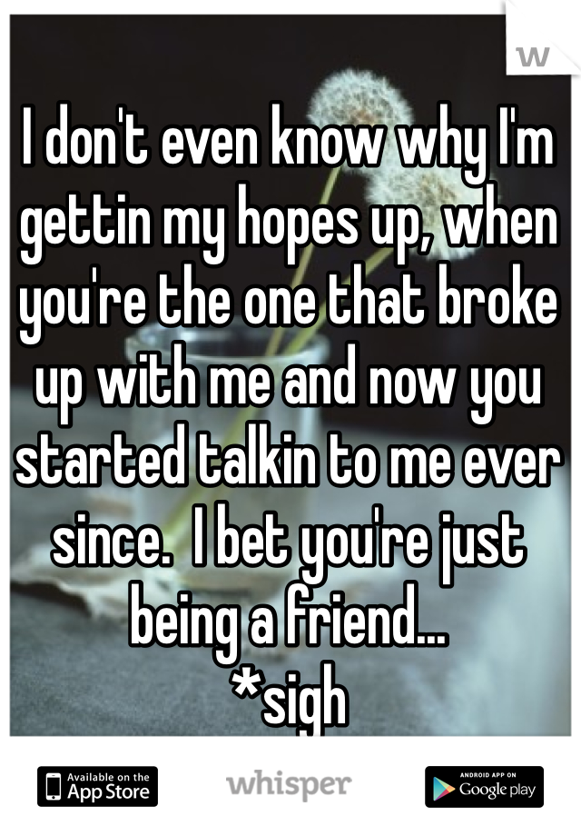 I don't even know why I'm gettin my hopes up, when you're the one that broke up with me and now you started talkin to me ever since.  I bet you're just being a friend...
*sigh