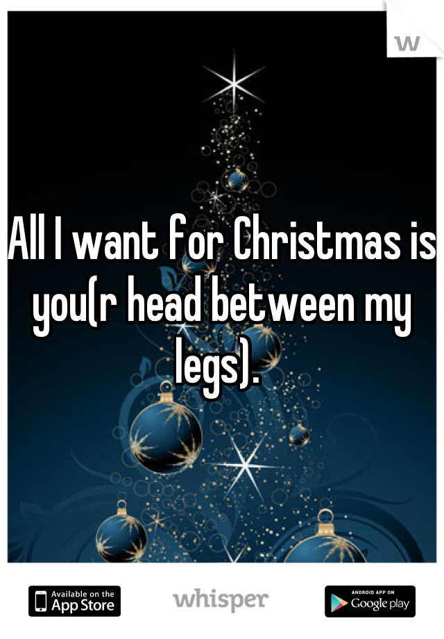 All I want for Christmas is you(r head between my legs). 