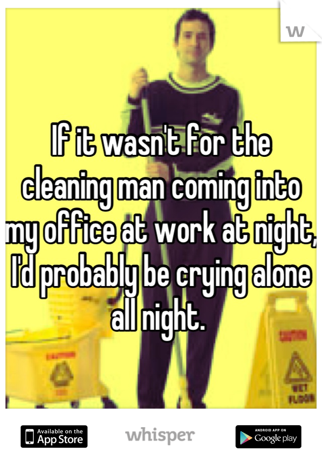 If it wasn't for the cleaning man coming into my office at work at night, I'd probably be crying alone all night. 