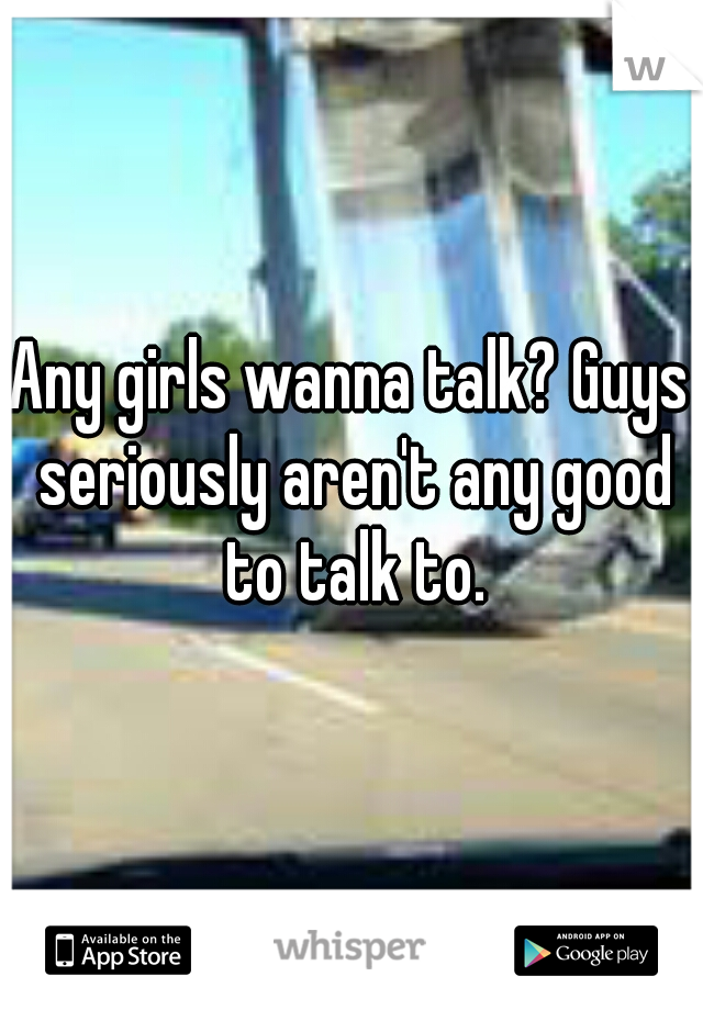 Any girls wanna talk? Guys seriously aren't any good to talk to.
