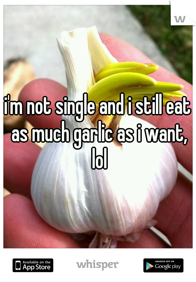 i'm not single and i still eat as much garlic as i want, lol